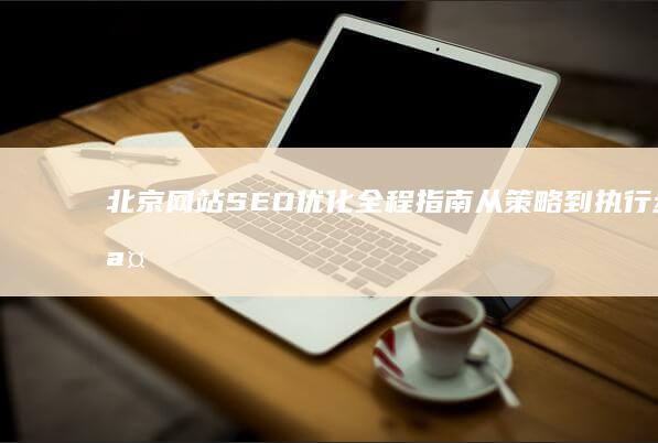 北京网站SEO优化全程指南：从策略到执行步骤详解